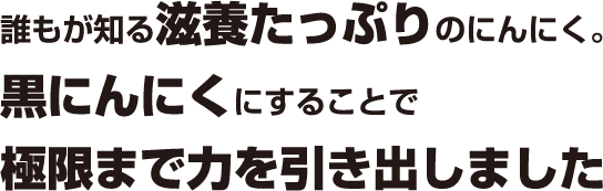 誰もが知る滋養たっぷりのにんにく。黒にんにくにすることで極限まで力を引き出しました